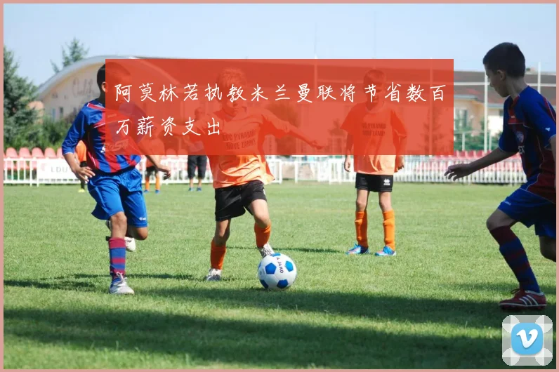 阿莫林若执教米兰曼联将节省数百万薪资支出