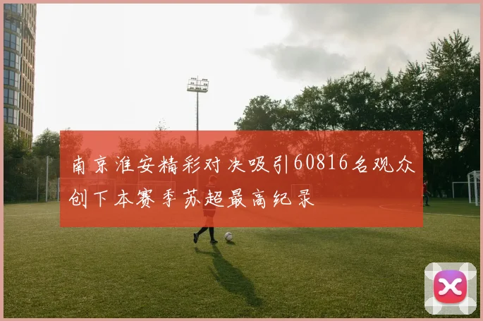 南京淮安精彩对决吸引60816名观众创下本赛季苏超最高纪录