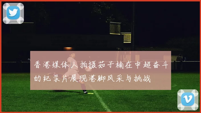 香港媒体人拍摄茹子楠在中超奋斗的纪录片展现港脚风采与挑战