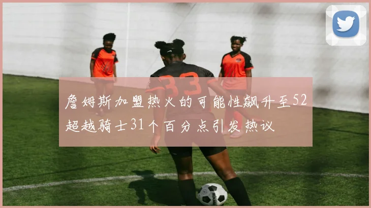 詹姆斯加盟热火的可能性飙升至52超越骑士31个百分点引发热议