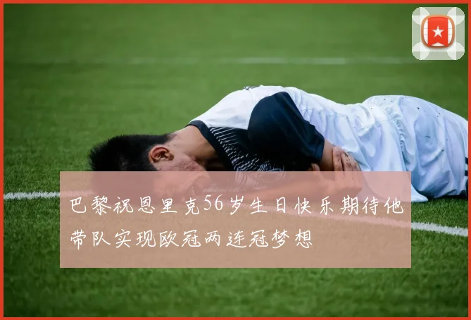 巴黎祝恩里克56岁生日快乐期待他带队实现欧冠两连冠梦想