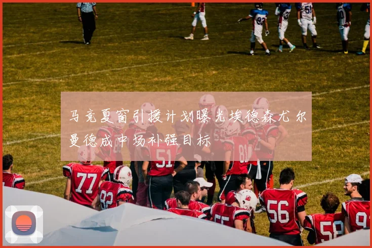 马竞夏窗引援计划曝光埃德森尤尔曼德成中场补强目标