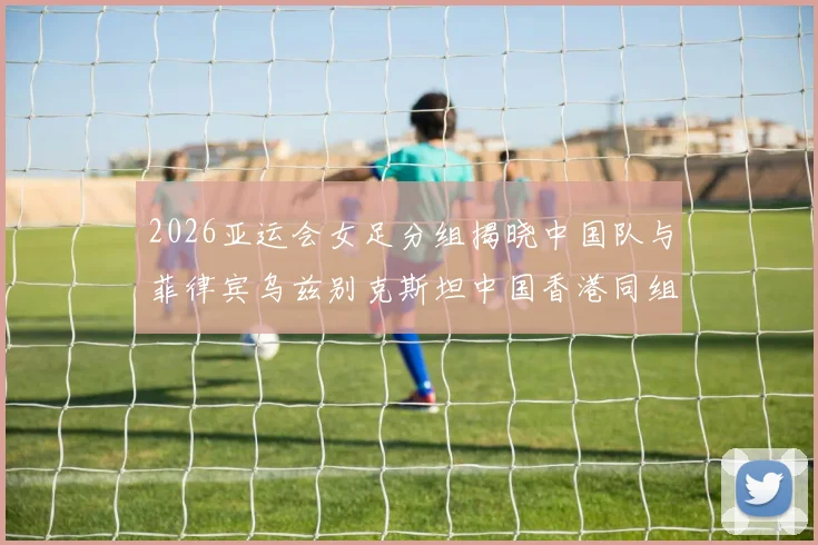 2026亚运会女足分组揭晓中国队与菲律宾乌兹别克斯坦中国香港同组对决