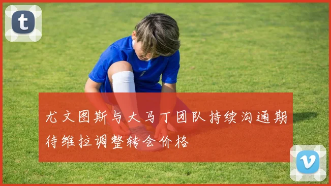 尤文图斯与大马丁团队持续沟通期待维拉调整转会价格