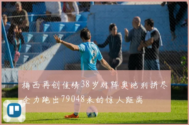 梅西再创佳绩38岁对阵奥地利拼尽全力跑出79048米的惊人距离
