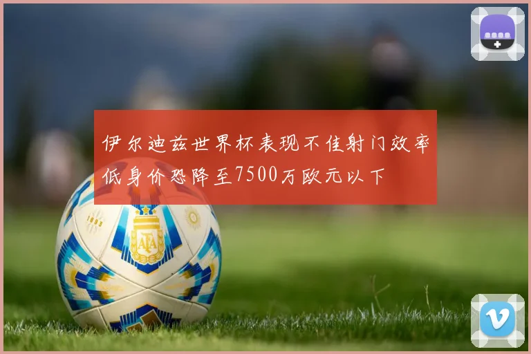 伊尔迪兹世界杯表现不佳射门效率低身价恐降至7500万欧元以下