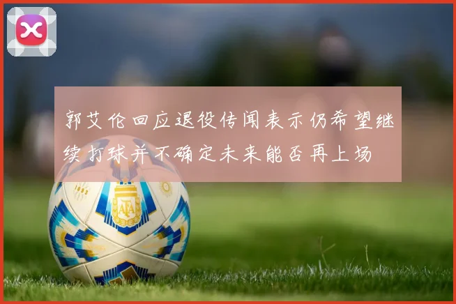 郭艾伦回应退役传闻表示仍希望继续打球并不确定未来能否再上场