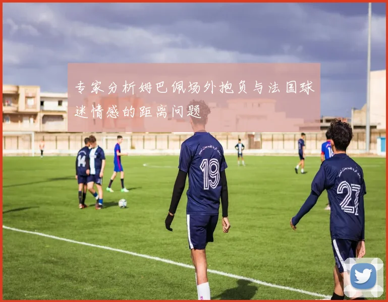 专家分析姆巴佩场外抱负与法国球迷情感的距离问题