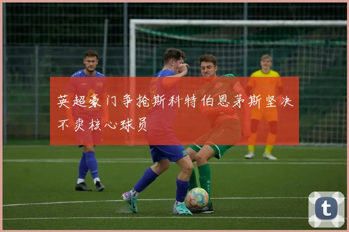 英超豪门争抢斯科特伯恩茅斯坚决不卖核心球员