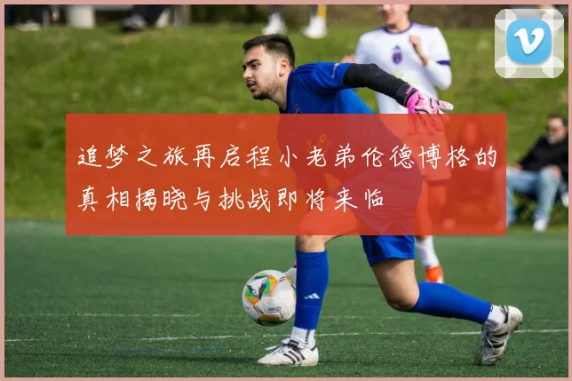 追梦之旅再启程小老弟伦德博格的真相揭晓与挑战即将来临