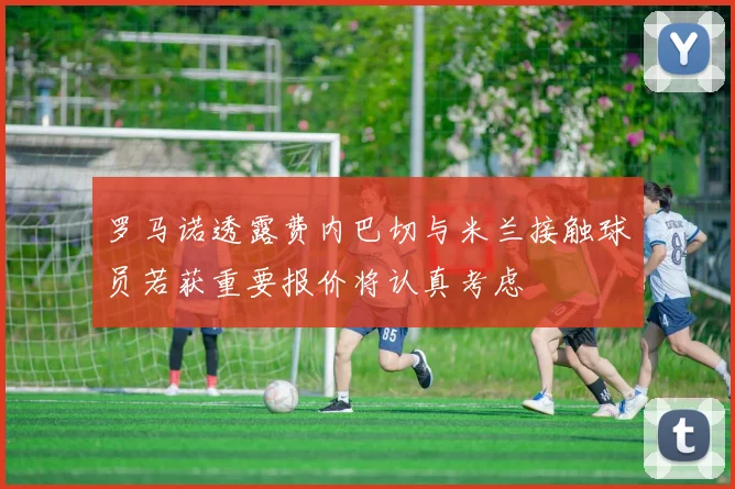 罗马诺透露费内巴切与米兰接触球员若获重要报价将认真考虑