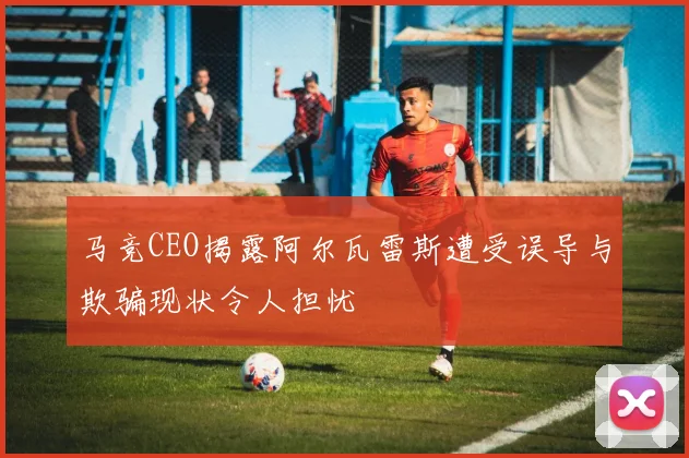 马竞CEO揭露阿尔瓦雷斯遭受误导与欺骗现状令人担忧