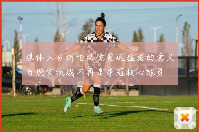 媒体人分析伦纳德重返猛龙的意义与现实挑战不再是夺冠核心球员