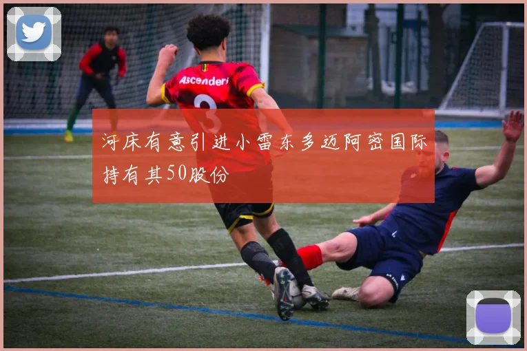 河床有意引进小雷东多迈阿密国际持有其50股份