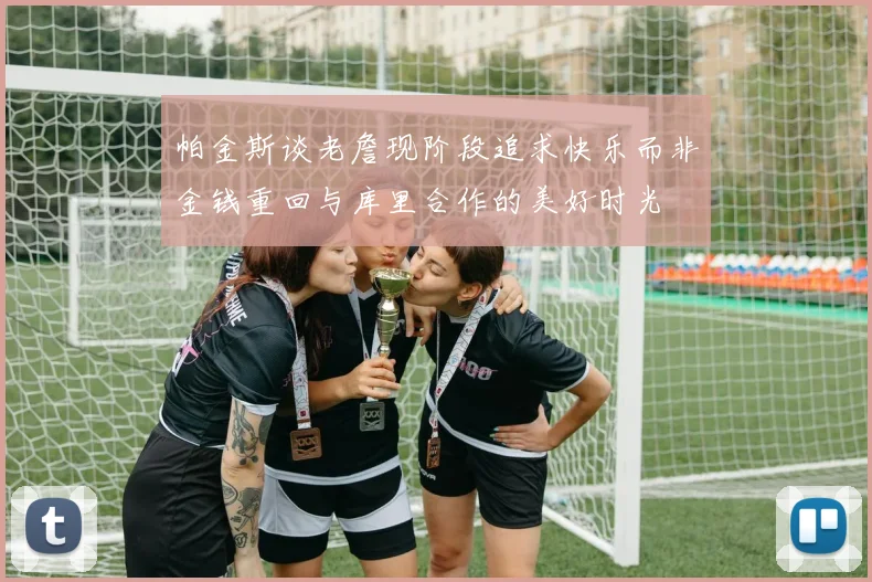 帕金斯谈老詹现阶段追求快乐而非金钱重回与库里合作的美好时光