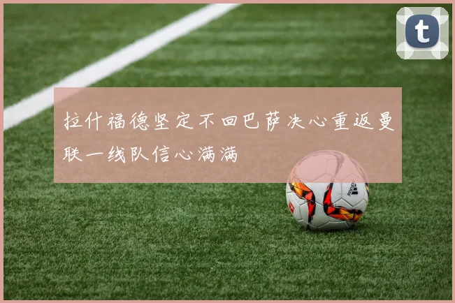 拉什福德坚定不回巴萨决心重返曼联一线队信心满满