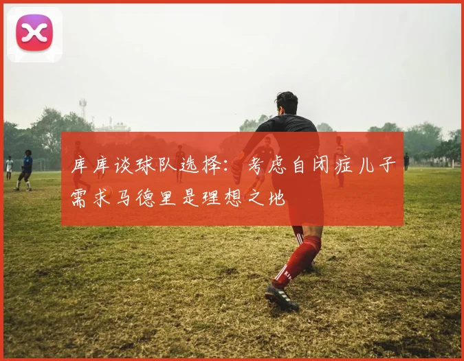 库库谈球队选择：考虑自闭症儿子需求马德里是理想之地