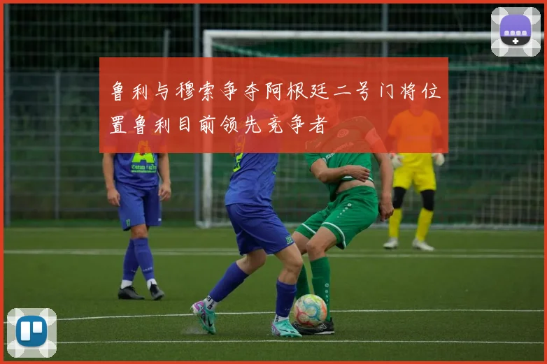 鲁利与穆索争夺阿根廷二号门将位置鲁利目前领先竞争者