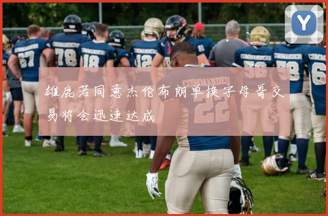 雄鹿若同意杰伦布朗单换字母哥交易将会迅速达成