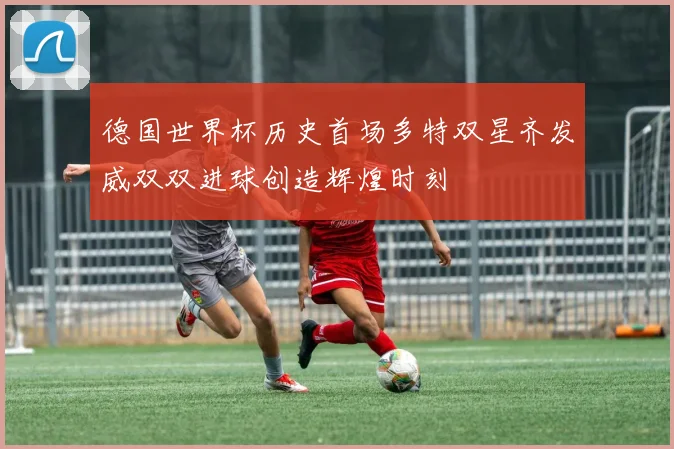 德国世界杯历史首场多特双星齐发威双双进球创造辉煌时刻