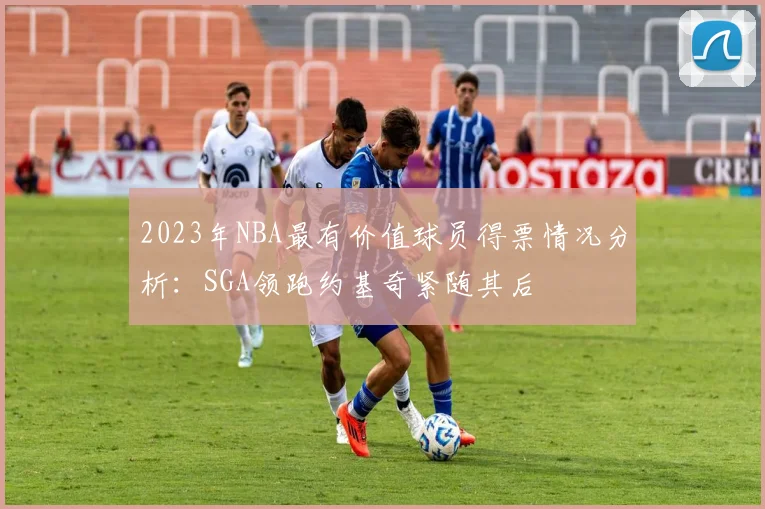2023年NBA最有价值球员得票情况分析：SGA领跑约基奇紧随其后