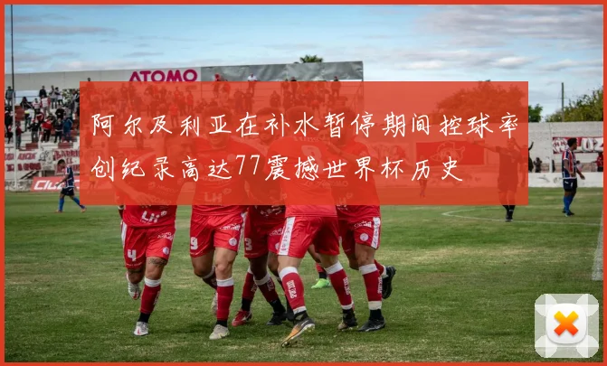阿尔及利亚在补水暂停期间控球率创纪录高达77震撼世界杯历史