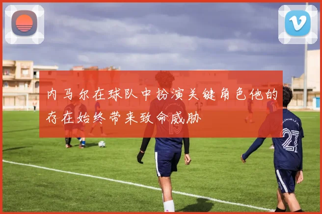 内马尔在球队中扮演关键角色他的存在始终带来致命威胁