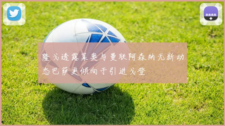 隆戈透露莱奥与曼联阿森纳无新动态巴萨更倾向于引进戈登