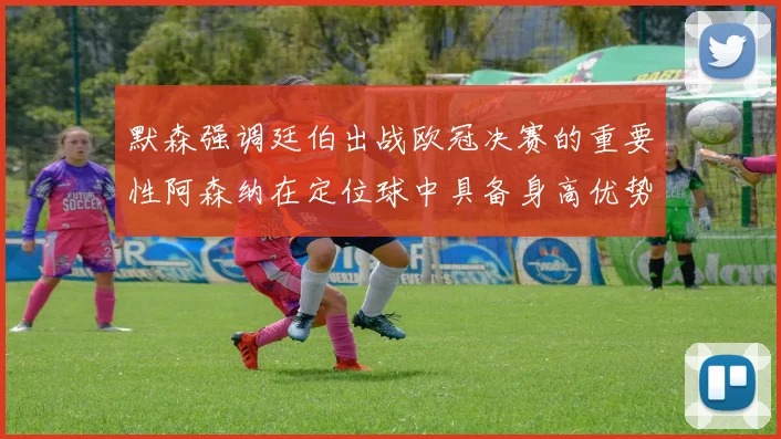 默森强调廷伯出战欧冠决赛的重要性阿森纳在定位球中具备身高优势