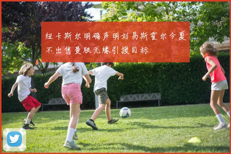 纽卡斯尔明确声明刘易斯霍尔今夏不出售曼联无缘引援目标