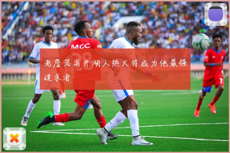 老詹若离开湖人热火将成为他最强追求者