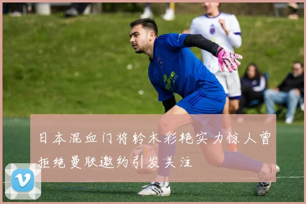 日本混血门将铃木彩艳实力惊人曾拒绝曼联邀约引发关注