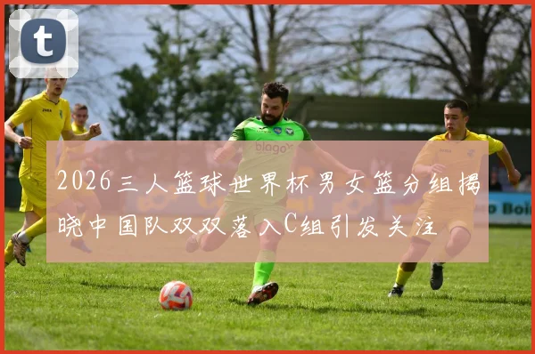 2026三人篮球世界杯男女篮分组揭晓中国队双双落入C组引发关注