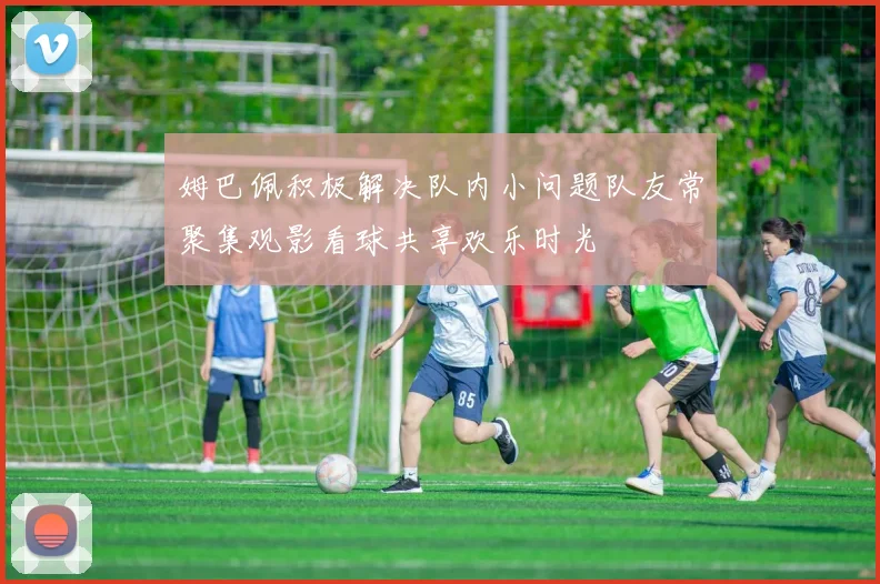 姆巴佩积极解决队内小问题队友常聚集观影看球共享欢乐时光